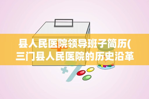 县人民医院领导班子简历(三门县人民医院的历史沿革)