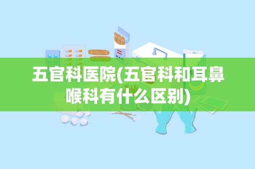 五官科医院(五官科和耳鼻喉科有什么区别)