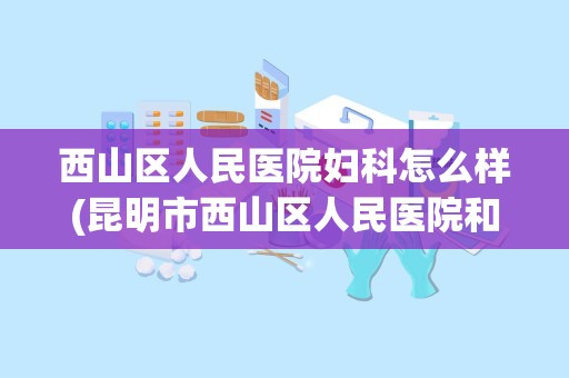 西山区人民医院妇科怎么样(昆明市西山区人民医院和西山区妇幼保健院哪个好)