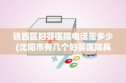 铁西区妇婴医院电话是多少(沈阳市有几个妇婴医院具体位置在哪联系电话是多少)