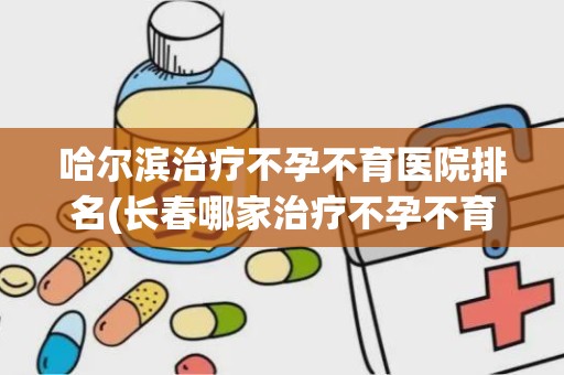 哈尔滨治疗不孕不育医院排名(长春哪家治疗不孕不育的医院好)