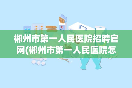 郴州市第一人民医院招聘官网(郴州市第一人民医院怎么样)