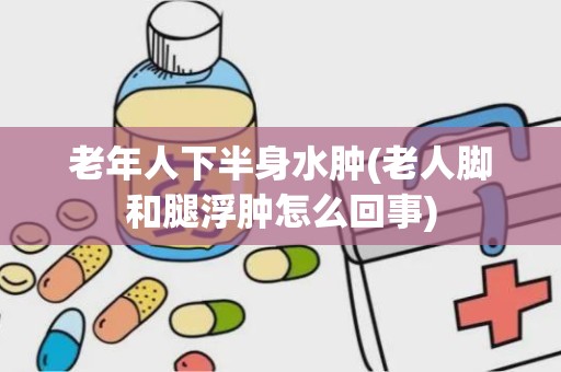 老年人下半身水肿(老人脚和腿浮肿怎么回事)