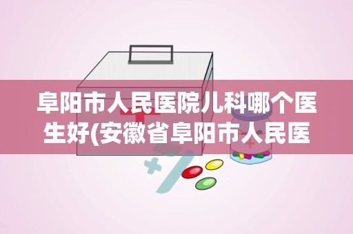 阜阳市人民医院儿科哪个医生好(安徽省阜阳市人民医院的医院科室)