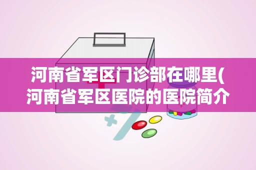 河南省军区门诊部在哪里(河南省军区医院的医院简介)