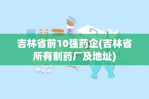 吉林省前10强药企(吉林省所有制药厂及地址)