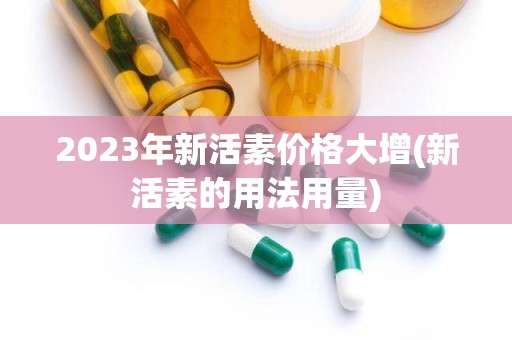 2023年新活素价格大增(新活素的用法用量)