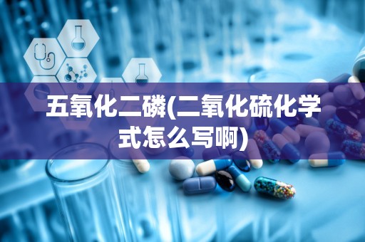 五氧化二磷(二氧化硫化学式怎么写啊)