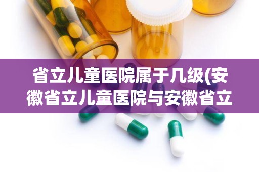 省立儿童医院属于几级(安徽省立儿童医院与安徽省立医院儿科哪个好)