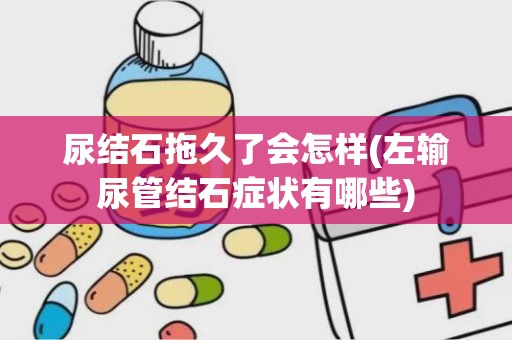 尿结石拖久了会怎样(左输尿管结石症状有哪些)