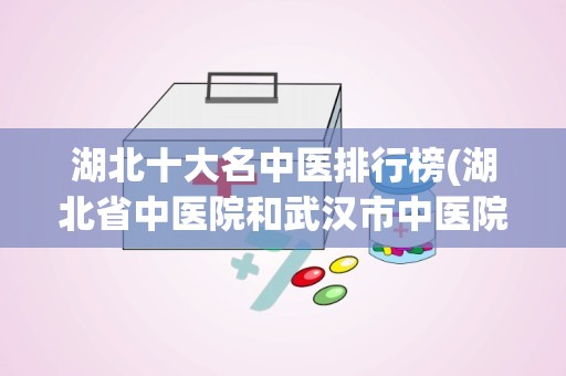 湖北十大名中医排行榜(湖北省中医院和武汉市中医院哪个更好一些)