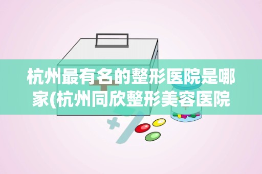 杭州最有名的整形医院是哪家(杭州同欣整形美容医院的医院简介)