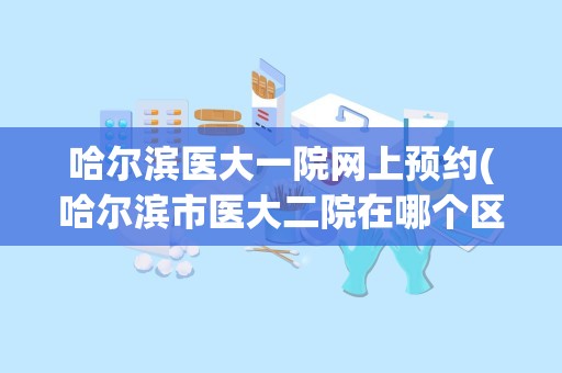 哈尔滨医大一院网上预约(哈尔滨市医大二院在哪个区)