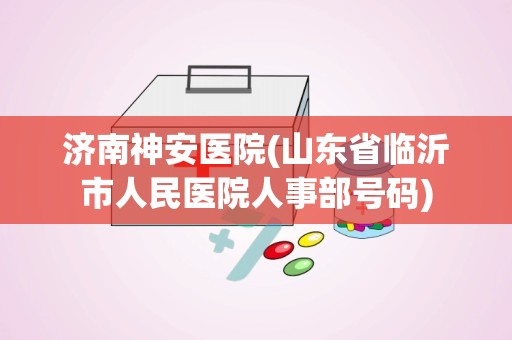 济南神安医院(山东省临沂市人民医院人事部号码)