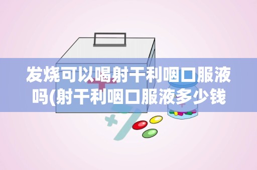 发烧可以喝射干利咽口服液吗(射干利咽口服液多少钱射干利咽口服液的作用)