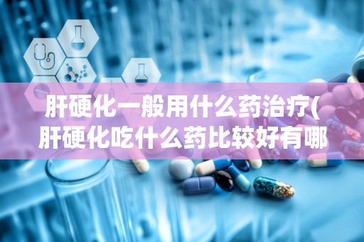 肝硬化一般用什么药治疗(肝硬化吃什么药比较好有哪些需要注意的问题)