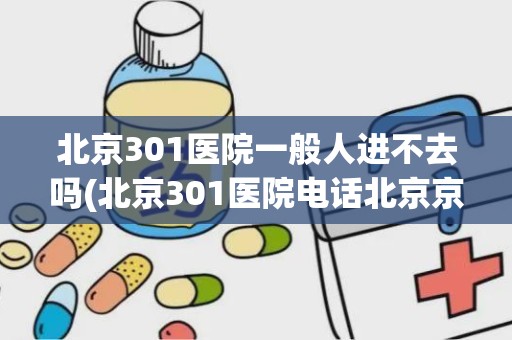 北京301医院一般人进不去吗(北京301医院电话北京京顺医院电话)