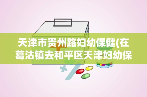 天津市贵州路妇幼保健(在葛沽镇去和平区天津妇幼保健中心怎么坐车)