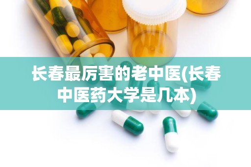 长春最厉害的老中医(长春中医药大学是几本)