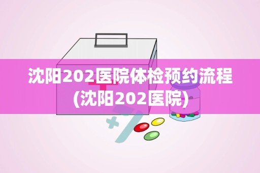 沈阳202医院体检预约流程(沈阳202医院)