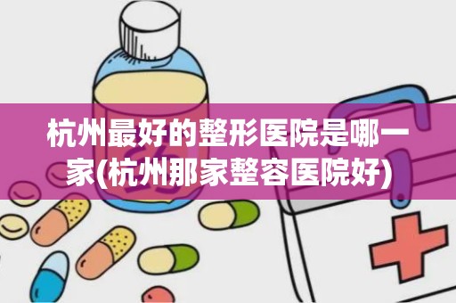 杭州最好的整形医院是哪一家(杭州那家整容医院好)