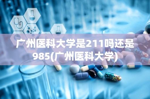 广州医科大学是211吗还是985(广州医科大学)