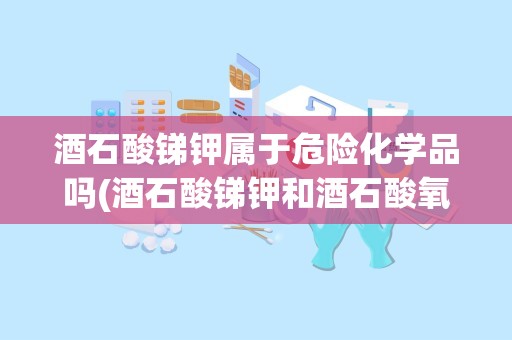 酒石酸锑钾属于危险化学品吗(酒石酸锑钾和酒石酸氧锑钾一样吗)