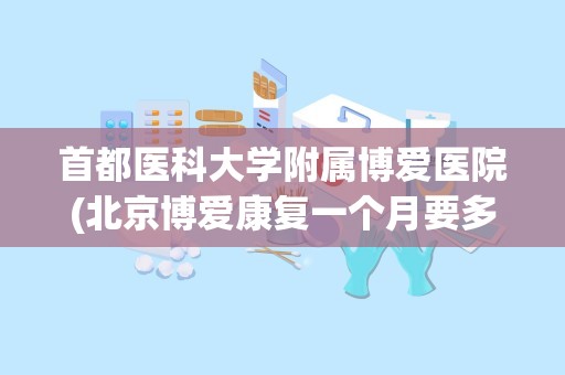 首都医科大学附属博爱医院(北京博爱康复一个月要多少钱)