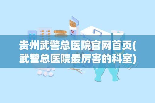 贵州武警总医院官网首页(武警总医院最厉害的科室)