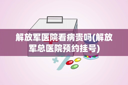 解放军医院看病贵吗(解放军总医院预约挂号)