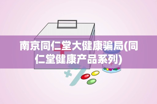 南京同仁堂大健康骗局(同仁堂健康产品系列)