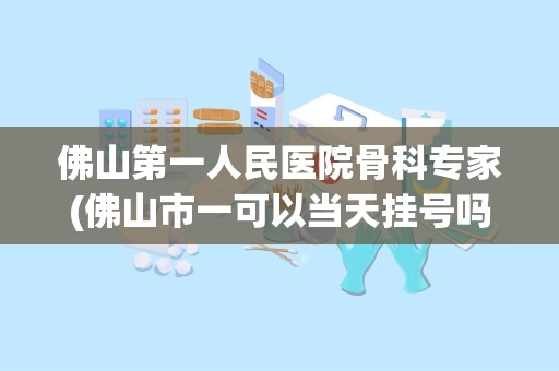 佛山第一人民医院骨科专家(佛山市一可以当天挂号吗)