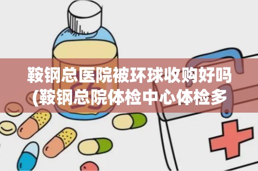 鞍钢总医院被环球收购好吗(鞍钢总院体检中心体检多少钱)