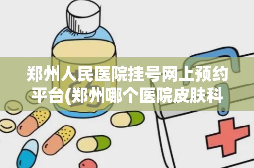 郑州人民医院挂号网上预约平台(郑州哪个医院皮肤科最有名)