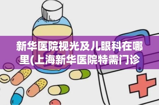 新华医院视光及儿眼科在哪里(上海新华医院特需门诊是什么意思)