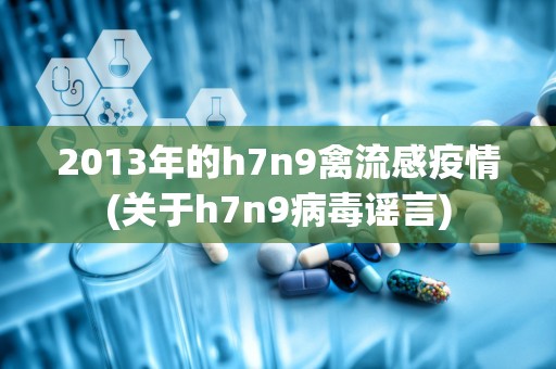 2013年的h7n9禽流感疫情(关于h7n9病毒谣言)