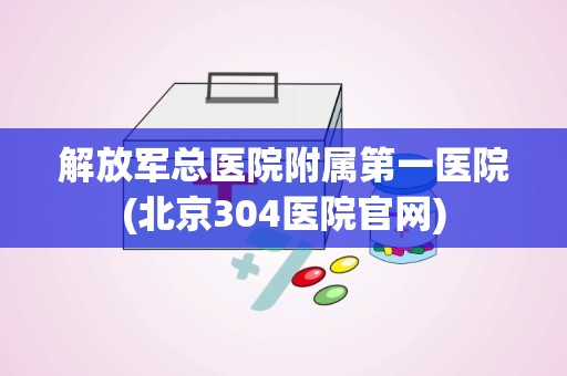 解放军总医院附属第一医院(北京304医院官网)