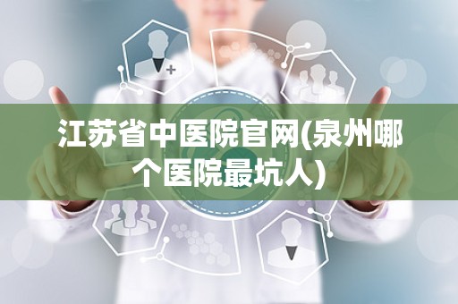 江苏省中医院官网(泉州哪个医院最坑人)