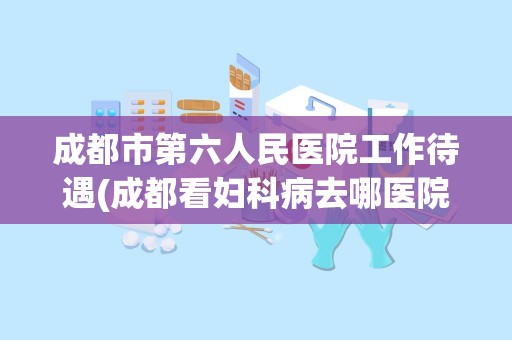 成都市第六人民医院工作待遇(成都看妇科病去哪医院比较好)