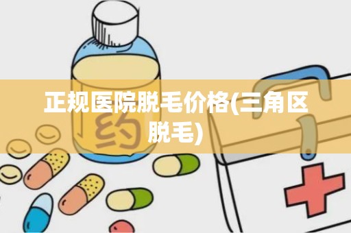 正规医院脱毛价格(三角区脱毛)