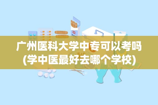 广州医科大学中专可以考吗(学中医最好去哪个学校)