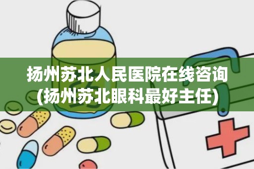 扬州苏北人民医院在线咨询(扬州苏北眼科最好主任)