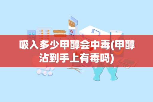 吸入多少甲醇会中毒(甲醇沾到手上有毒吗)