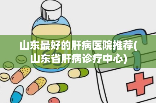 山东最好的肝病医院推荐(山东省肝病诊疗中心)