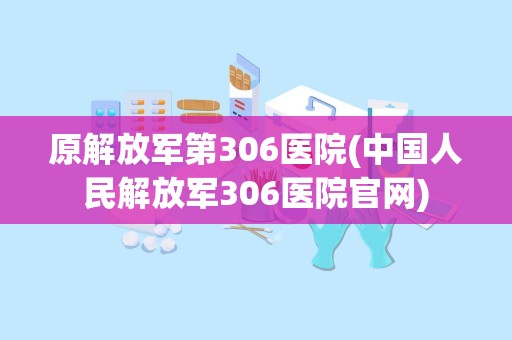 原解放军第306医院(中国人民解放军306医院官网)