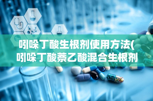 吲哚丁酸生根剂使用方法(吲哚丁酸萘乙酸混合生根剂)