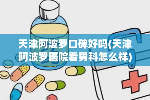 天津阿波罗口碑好吗(天津阿波罗医院看男科怎么样)