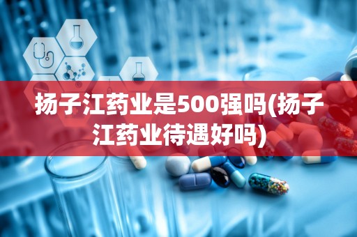 扬子江药业是500强吗(扬子江药业待遇好吗)