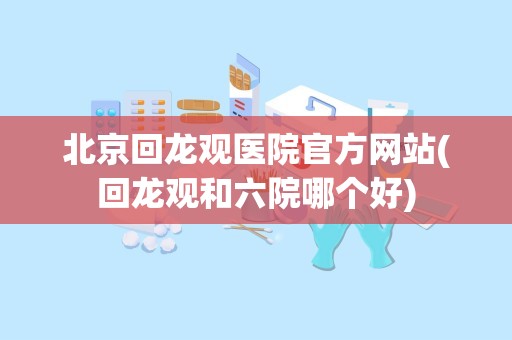 北京回龙观医院官方网站(回龙观和六院哪个好)