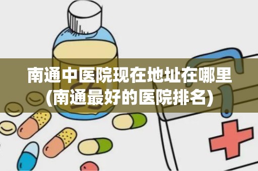 南通中医院现在地址在哪里(南通最好的医院排名)